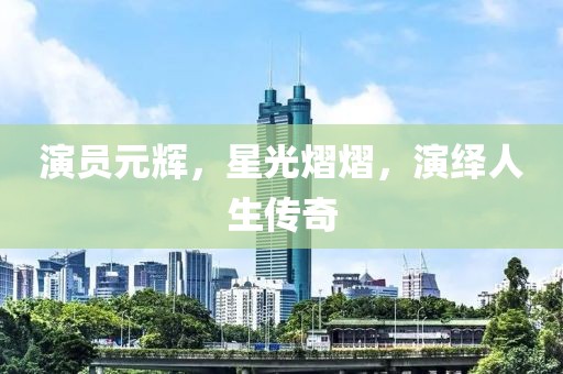 演员元辉，星光熠熠，演绎人生传奇