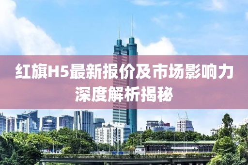 红旗H5最新报价及市场影响力深度解析揭秘