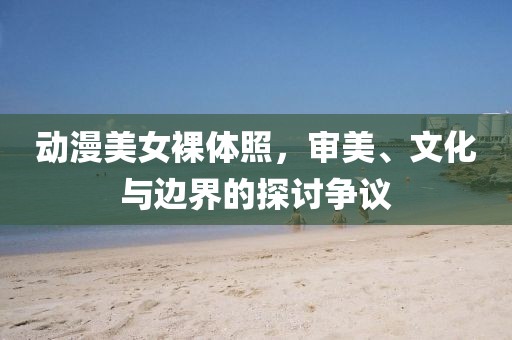 动漫美女裸体照，审美、文化与边界的探讨争议
