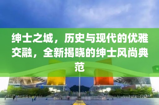 绅士之城，历史与现代的优雅交融，全新揭晓的绅士风尚典范
