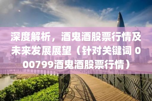 深度解析，酒鬼酒股票行情及未来发展展望（针对关键词 000799酒鬼酒股票行情）