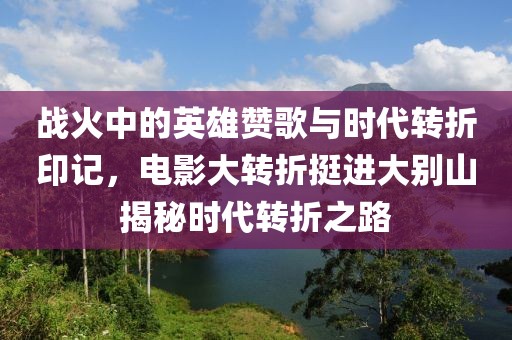 战火中的英雄赞歌与时代转折印记，电影大转折挺进大别山揭秘时代转折之路