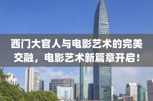 西门大官人与电影艺术的完美交融，电影艺术新篇章开启！