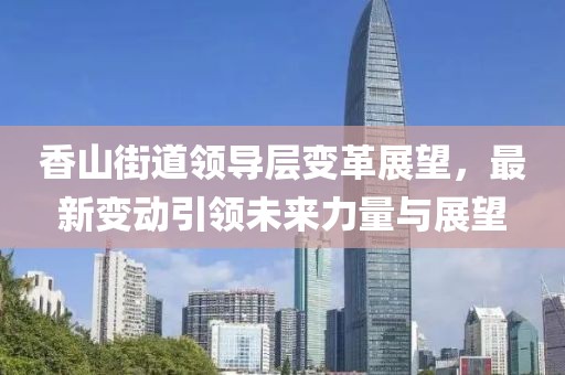 香山街道领导层变革展望，最新变动引领未来力量与展望