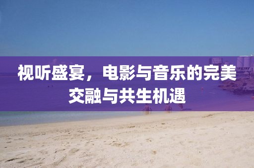 视听盛宴，电影与音乐的完美交融与共生机遇