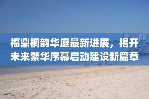 福鼎桐韵华庭最新进展，揭开未来繁华序幕启动建设新篇章