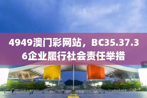 4949澳门彩网站，BC35.37.36企业履行社会责任举措