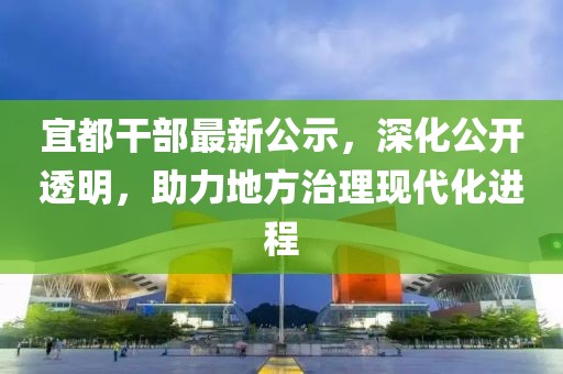 宜都干部最新公示，深化公开透明，助力地方治理现代化进程