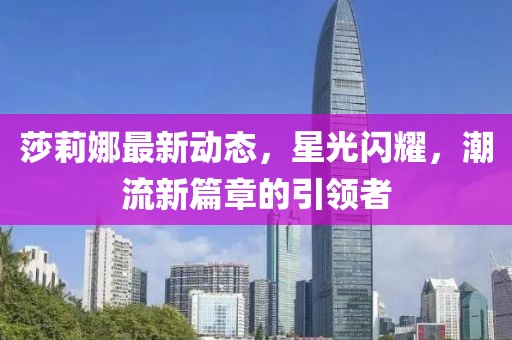 莎莉娜最新动态，星光闪耀，潮流新篇章的引领者