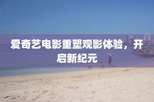 爱奇艺电影重塑观影体验，开启新纪元