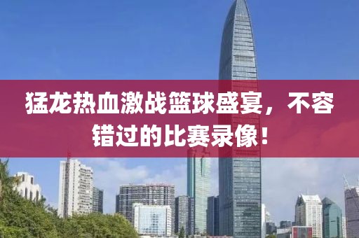 猛龙热血激战篮球盛宴，不容错过的比赛录像！