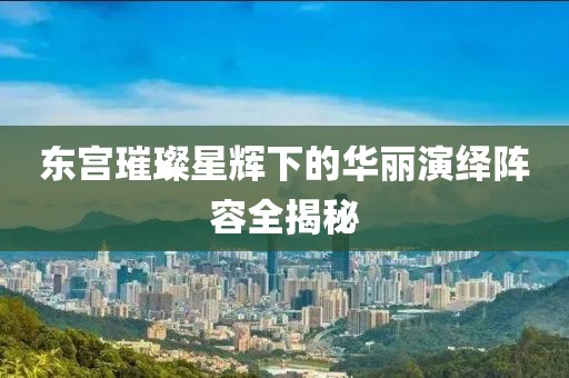 东宫璀璨星辉下的华丽演绎阵容全揭秘