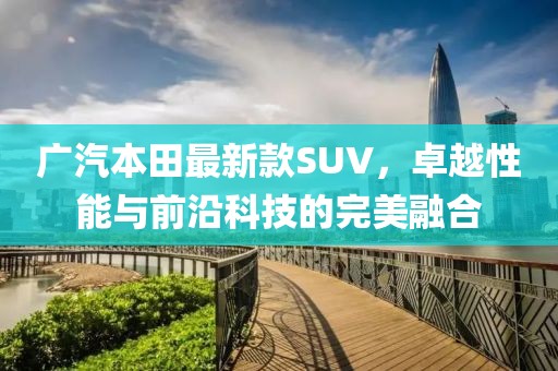 广汽本田最新款SUV，卓越性能与前沿科技的完美融合
