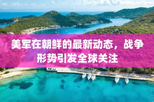 美军在朝鲜的最新动态，战争形势引发全球关注