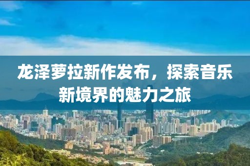 龙泽萝拉新作发布，探索音乐新境界的魅力之旅