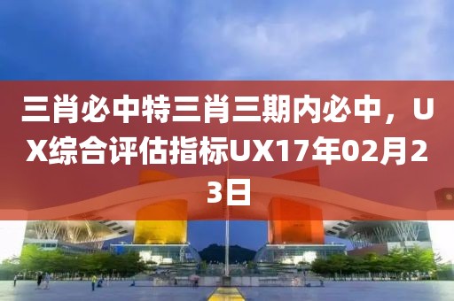 三肖必中特三肖三期内必中，UX综合评估指标UX17年02月23日