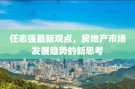 任志强最新观点，房地产市场发展趋势的新思考