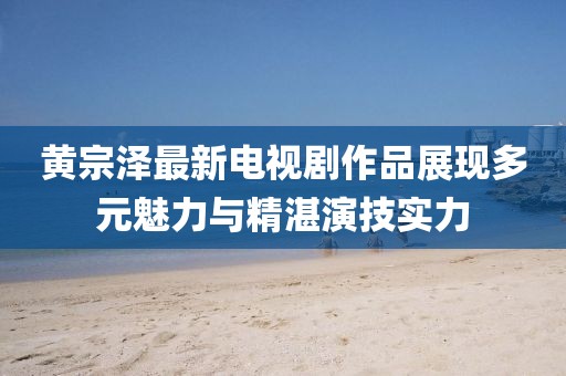 黄宗泽最新电视剧作品展现多元魅力与精湛演技实力