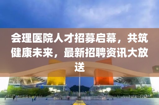 会理医院人才招募启幕，共筑健康未来，最新招聘资讯大放送