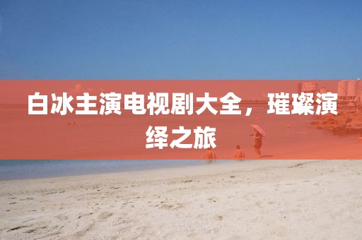白冰主演电视剧大全，璀璨演绎之旅