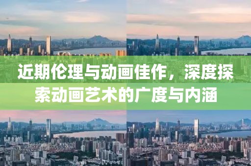 近期伦理与动画佳作，深度探索动画艺术的广度与内涵