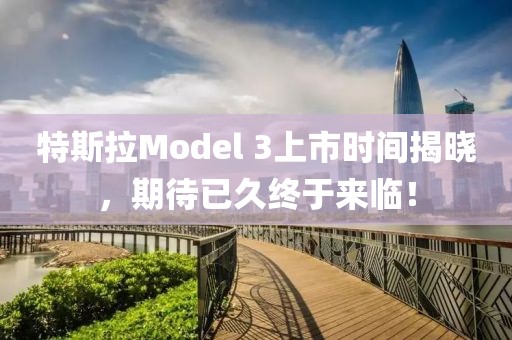 特斯拉Model 3上市时间揭晓，期待已久终于来临！