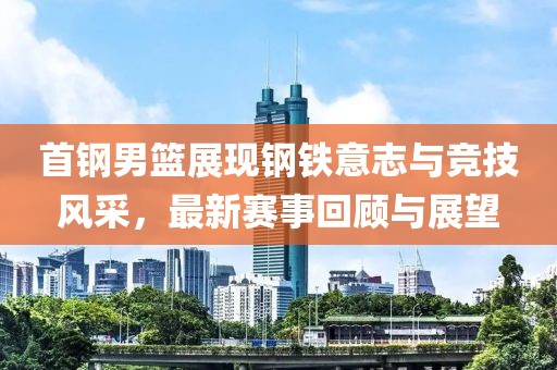首钢男篮展现钢铁意志与竞技风采，最新赛事回顾与展望
