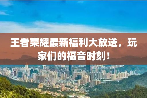 王者荣耀最新福利大放送，玩家们的福音时刻！