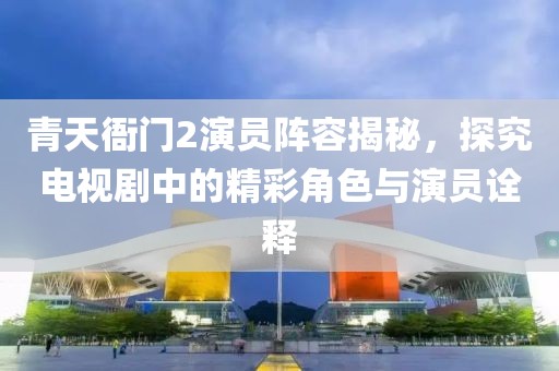 青天衙门2演员阵容揭秘，探究电视剧中的精彩角色与演员诠释