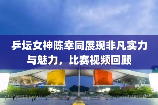 乒坛女神陈幸同展现非凡实力与魅力，比赛视频回顾