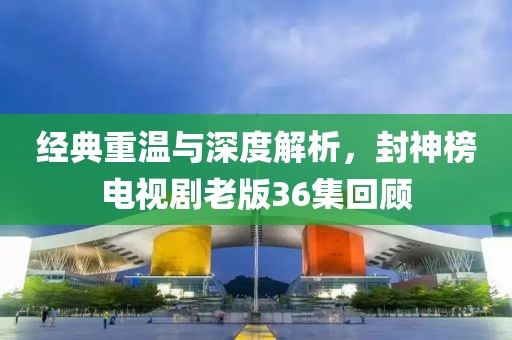 经典重温与深度解析，封神榜电视剧老版36集回顾