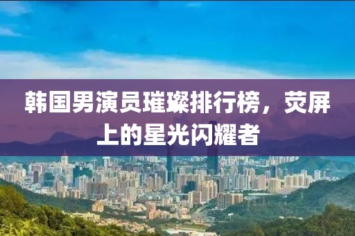韩国男演员璀璨排行榜，荧屏上的星光闪耀者