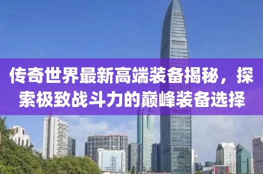 传奇世界最新高端装备揭秘，探索极致战斗力的巅峰装备选择