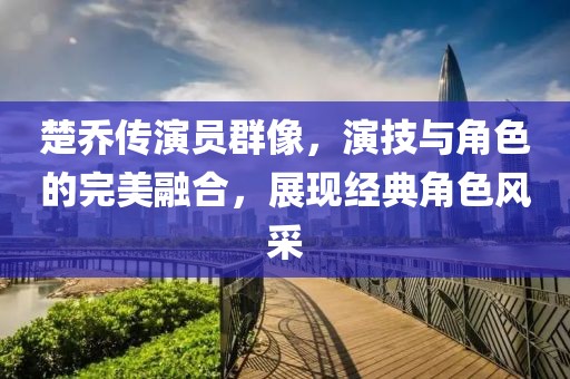 楚乔传演员群像，演技与角色的完美融合，展现经典角色风采