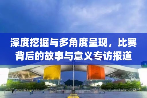 深度挖掘与多角度呈现，比赛背后的故事与意义专访报道