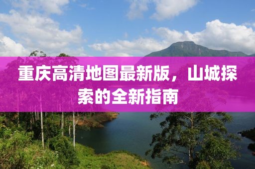 重庆高清地图最新版，山城探索的全新指南