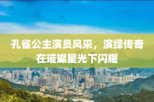孔雀公主演员风采，演绎传奇在璀璨星光下闪耀