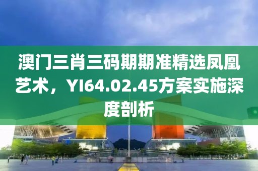 澳门三肖三码期期准精选凤凰艺术，YI64.02.45方案实施深度剖析