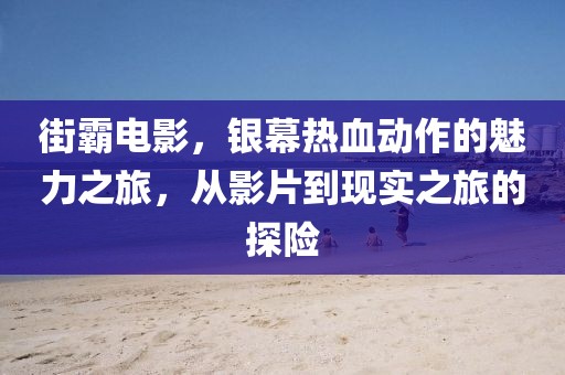 街霸电影，银幕热血动作的魅力之旅，从影片到现实之旅的探险