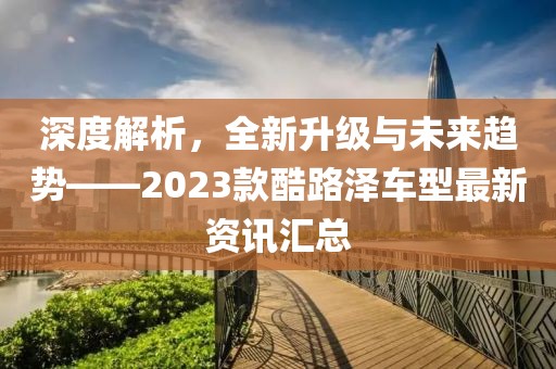 深度解析，全新升级与未来趋势——2023款酷路泽车型最新资讯汇总
