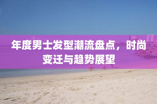 年度男士发型潮流盘点，时尚变迁与趋势展望