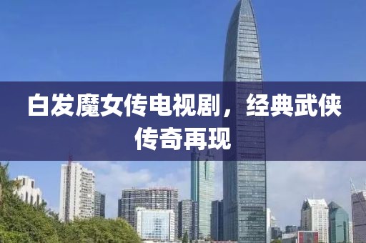 白发魔女传电视剧，经典武侠传奇再现