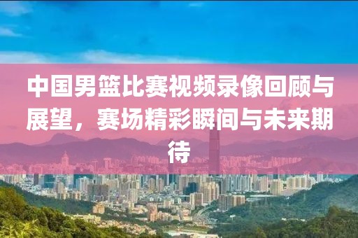 中国男篮比赛视频录像回顾与展望，赛场精彩瞬间与未来期待
