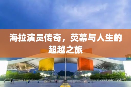 海拉演员传奇，荧幕与人生的超越之旅