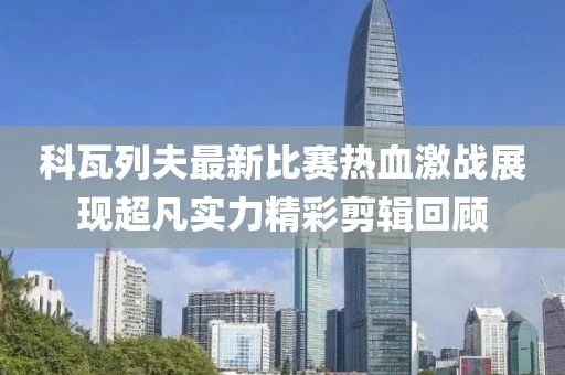 科瓦列夫最新比赛热血激战展现超凡实力精彩剪辑回顾