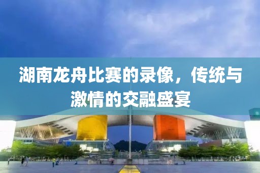 湖南龙舟比赛的录像，传统与激情的交融盛宴