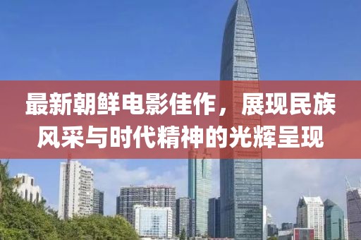 最新朝鲜电影佳作，展现民族风采与时代精神的光辉呈现
