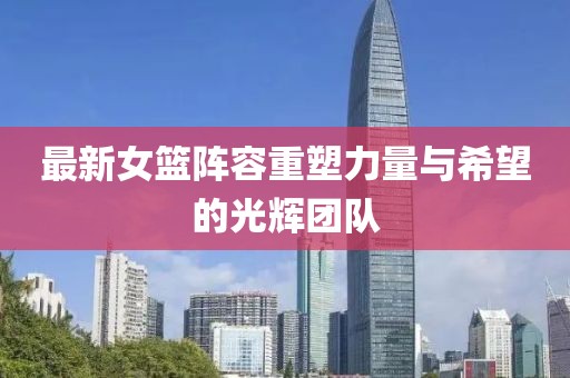 最新女篮阵容重塑力量与希望的光辉团队