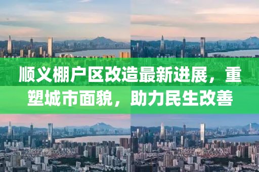 顺义棚户区改造最新进展，重塑城市面貌，助力民生改善