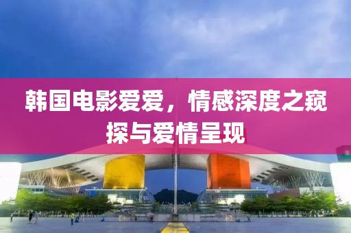韩国电影爱爱，情感深度之窥探与爱情呈现